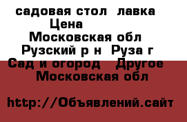 садовая стол- лавка › Цена ­ 1 800 - Московская обл., Рузский р-н, Руза г. Сад и огород » Другое   . Московская обл.